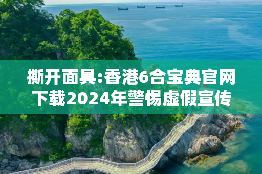 撕开面具:香港6合宝典官网下载2024年警惕虚假宣传-全面释义、解释与落实