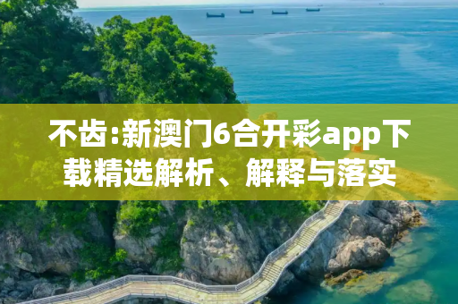 不齿:新澳门6合开彩app下载精选解析、解释与落实