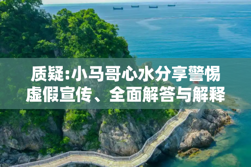 质疑:小马哥心水分享警惕虚假宣传、全面解答与解释
