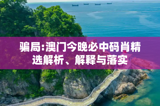 骗局:澳门今晚必中码肖精选解析、解释与落实