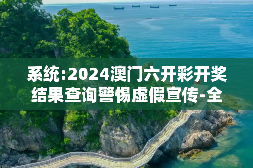 系统:2024澳门六开彩开奖结果查询警惕虚假宣传-全面释义、解释与落实