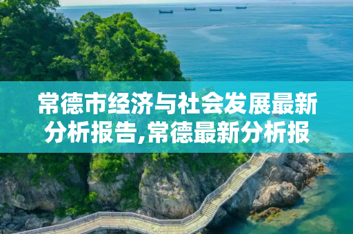 常德市经济与社会发展最新分析报告,常德最新分析报告