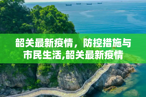 韶关最新疫情，防控措施与市民生活,韶关最新疫情