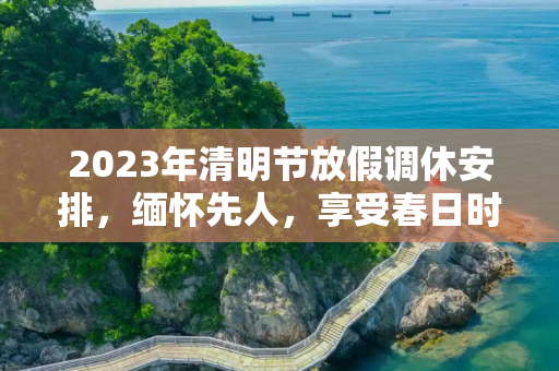 2023年清明节放假调休安排，缅怀先人，享受春日时光,2023年清明节放假调休
