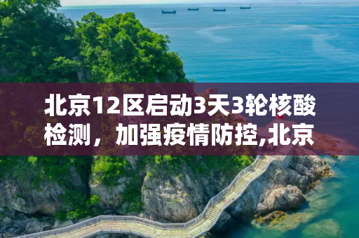 北京12区启动3天3轮核酸检测，加强疫情防控,北京12区将开展3天3轮核酸