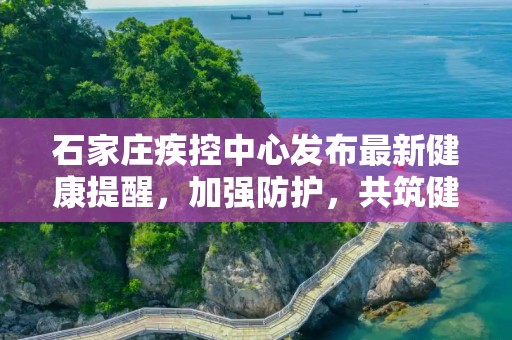 石家庄疾控中心发布最新健康提醒，加强防护，共筑健康防线,石家庄疾控发布最新提醒