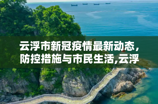 云浮市新冠疫情最新动态，防控措施与市民生活,云浮新冠疫情最新消息