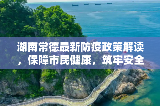 湖南常德最新防疫政策解读，保障市民健康，筑牢安全防线,湖南常德最新防疫政策