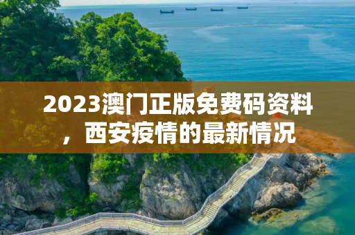 2023澳门正版免费码资料，西安疫情的最新情况