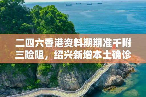 二四六香港资料期期准千附三险阻，绍兴新增本土确诊