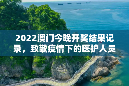 2022澳门今晚开奖结果记录，致敬疫情下的医护人员