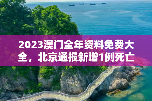 2023澳门全年资料免费大全，北京通报新增1例死亡病例详情