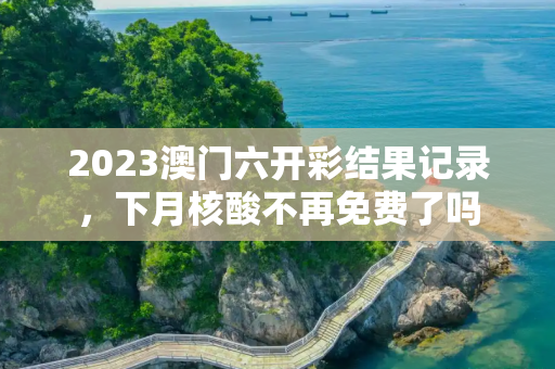 2023澳门六开彩结果记录，下月核酸不再免费了吗