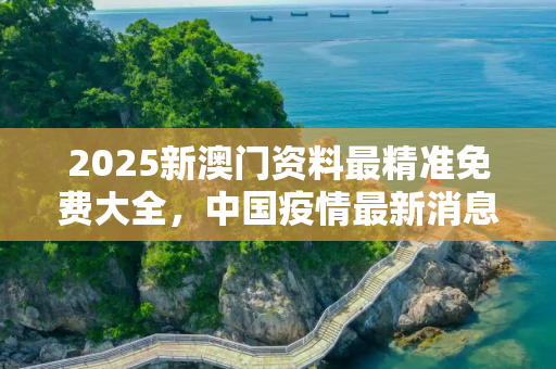 2025新澳门资料最精准免费大全，中国疫情最新消息冠状