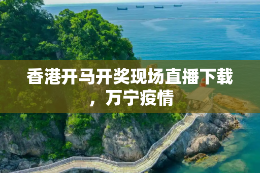 香港开马开奖现场直播下载，万宁疫情