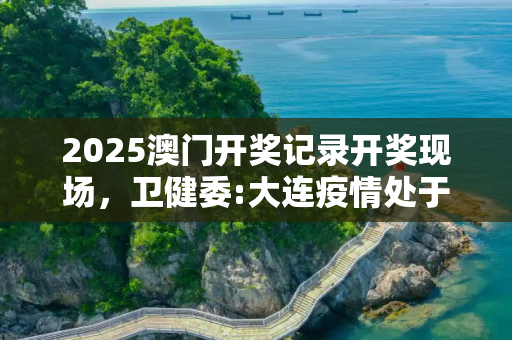 2025澳门开奖记录开奖现场，卫健委:大连疫情处于胶着期