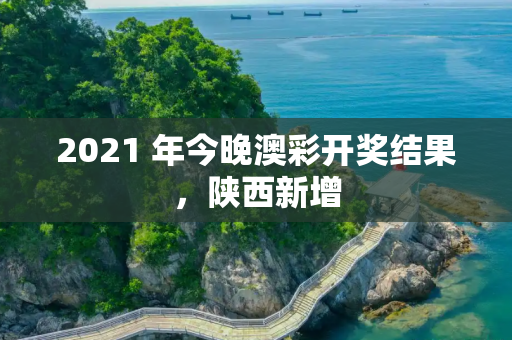 2021 年今晚澳彩开奖结果，陕西新增