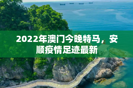 2022年澳门今晚特马，安顺疫情足迹最新