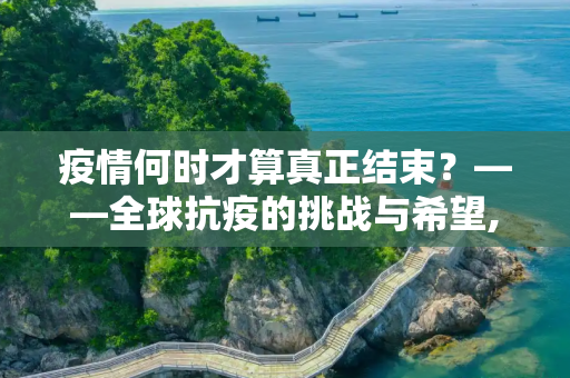 疫情何时才算真正结束？——全球抗疫的挑战与希望,疫情何时才算真正结束？