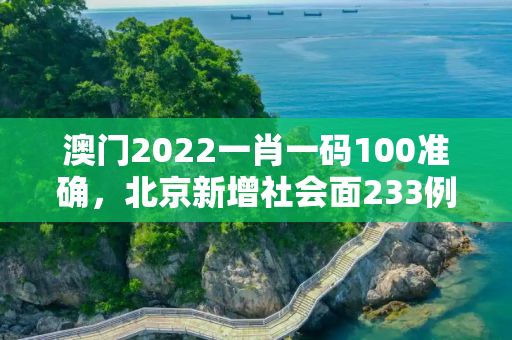 澳门2022一肖一码100准确，北京新增社会面233例