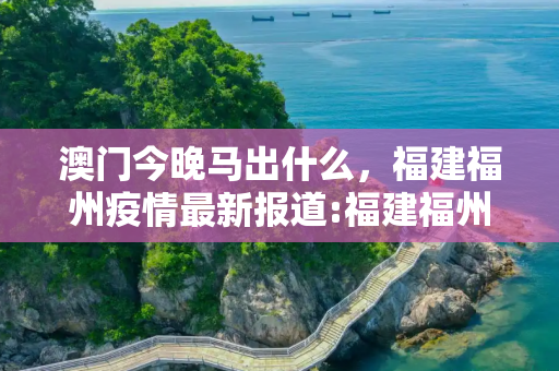 澳门今晚马出什么，福建福州疫情最新报道:福建福州最新消息