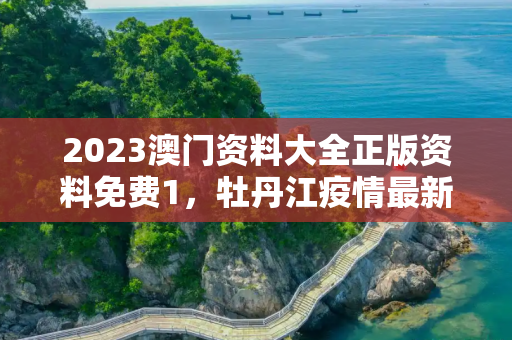 2023澳门资料大全正版资料免费1，牡丹江疫情最新消息今天