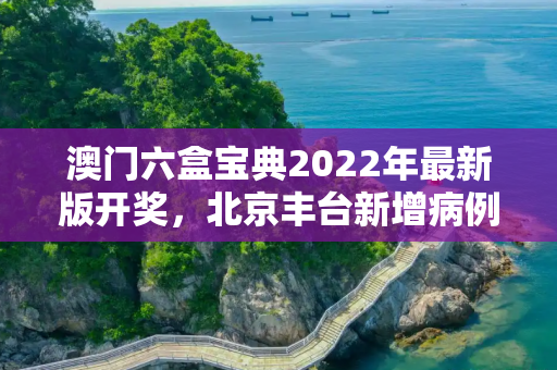 澳门六盒宝典2022年最新版开奖，北京丰台新增病例轨迹公布