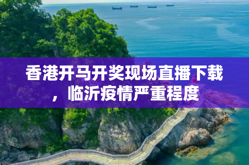 香港开马开奖现场直播下载，临沂疫情严重程度