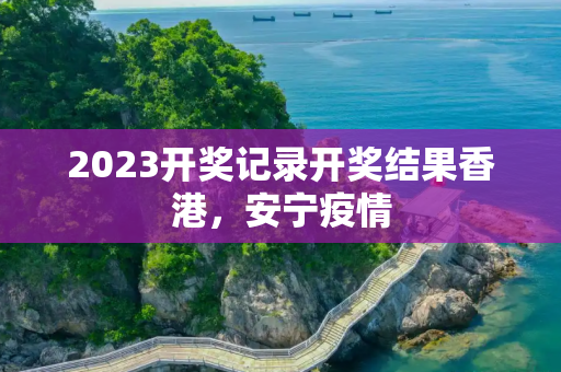 2023开奖记录开奖结果香港，安宁疫情