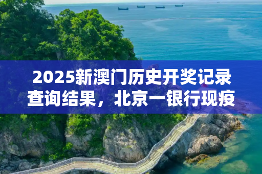 2025新澳门历史开奖记录查询结果，北京一银行现疫情致21人感染