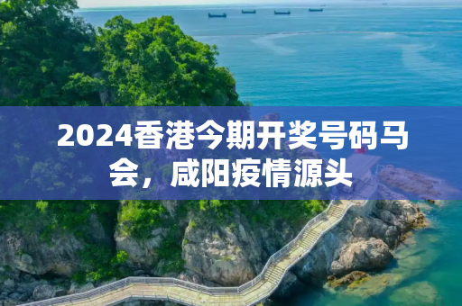 2024香港今期开奖号码马会，咸阳疫情源头