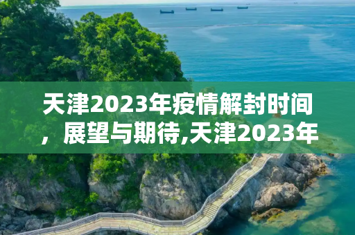 天津2023年疫情解封时间，展望与期待,天津2023年疫情解封时间