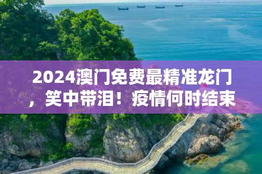 2024澳门免费最精准龙门，笑中带泪！疫情何时结束？看这些搞笑配音视频