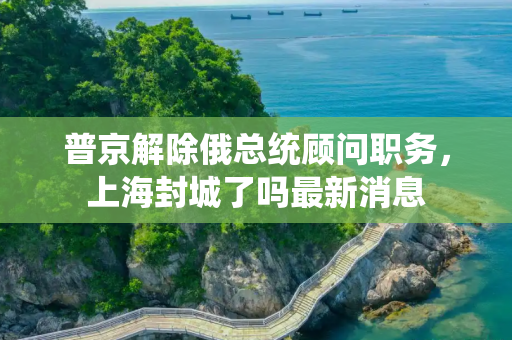普京解除俄总统顾问职务，上海封城了吗最新消息