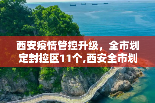 西安疫情管控升级，全市划定封控区11个,西安全市划定封控区11个
