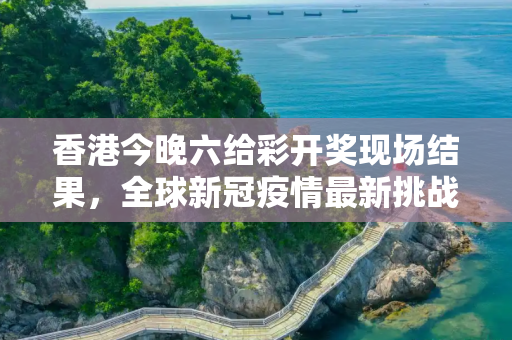 香港今晚六给彩开奖现场结果，全球新冠疫情最新挑战与应对策略进展