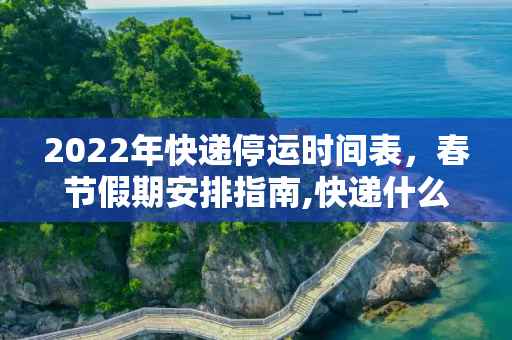 2022年快递停运时间表，春节假期安排指南,快递什么时候停运2022