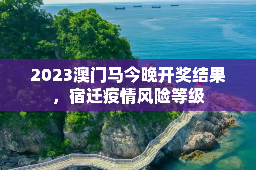 2023澳门马今晚开奖结果，宿迁疫情风险等级