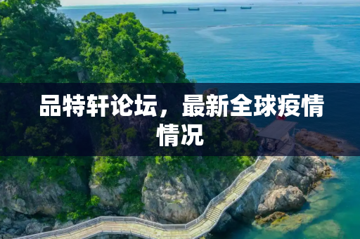 品特轩论坛，最新全球疫情情况