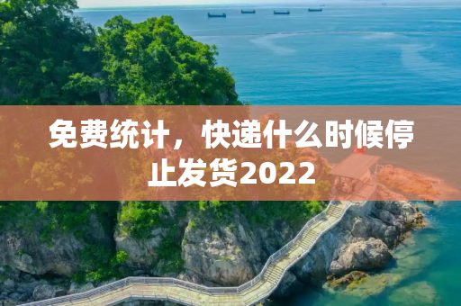 免费统计，快递什么时候停止发货2022