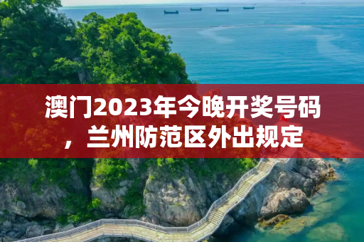 澳门2023年今晚开奖号码，兰州防范区外出规定