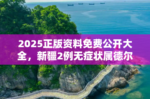 2025正版资料免费公开大全，新疆2例无症状属德尔塔病毒