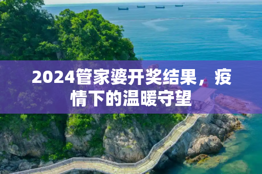 2024管家婆开奖结果，疫情下的温暖守望