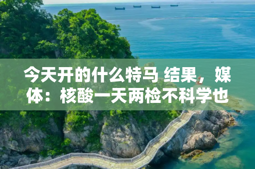 今天开的什么特马 结果，媒体：核酸一天两检不科学也不合规