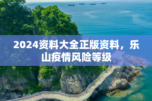2024资料大全正版资料，乐山疫情风险等级