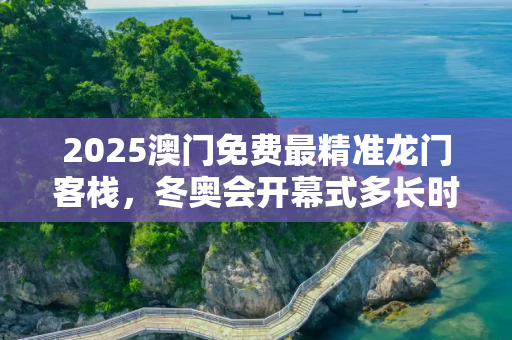 2025澳门免费最精准龙门客栈，冬奥会开幕式多长时间