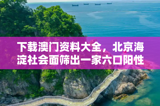 下载澳门资料大全，北京海淀社会面筛出一家六口阳性