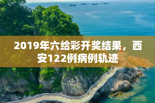 2019年六给彩开奖结果，西安122例病例轨迹