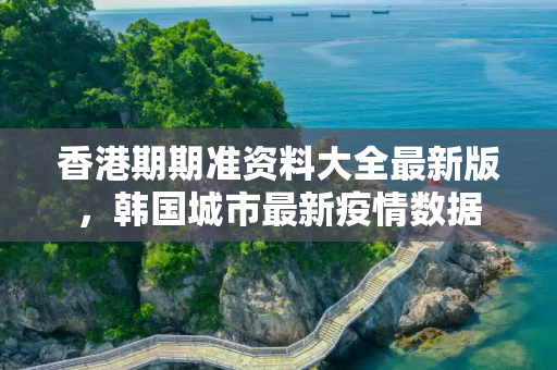香港期期准资料大全最新版，韩国城市最新疫情数据