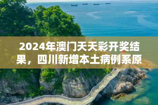 2024年澳门天天彩开奖结果，四川新增本土病例系原确诊者侄女